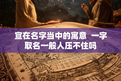 宣在名字当中的寓意  一字取名一般人压不住吗