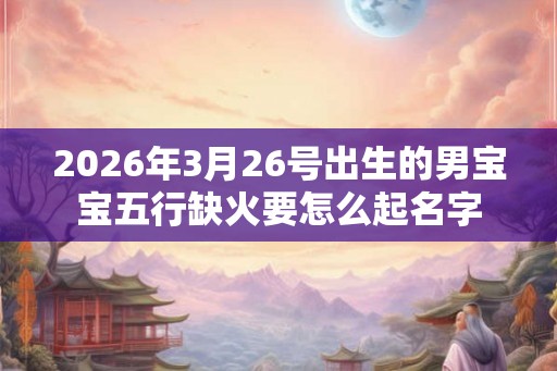 2026年3月26号出生的男宝宝五行缺火要怎么起名字