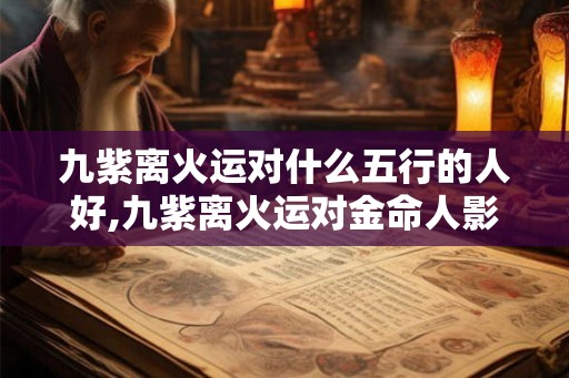 九紫离火运对什么五行的人好,九紫离火运对金命人影响
