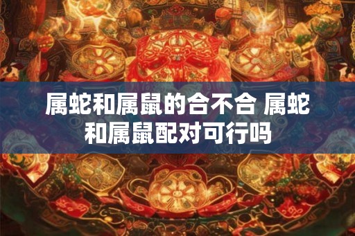 属蛇和属鼠的合不合 属蛇和属鼠配对可行吗