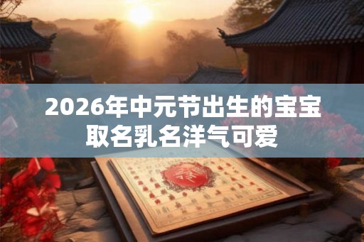 2026年中元节出生的宝宝取名乳名洋气可爱 2026年中元节出生的宝宝取名乳名洋气可爱