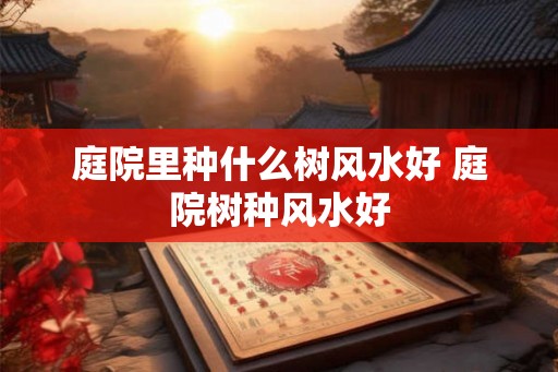 庭院里种什么树风水好 庭院树种风水好