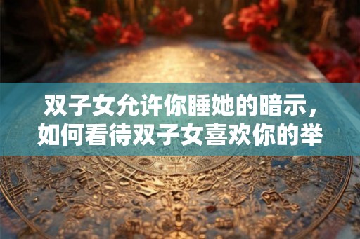 双子女允许你睡她的暗示，如何看待双子女喜欢你的举动？