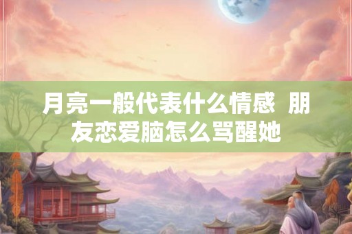 月亮一般代表什么情感  朋友恋爱脑怎么骂醒她