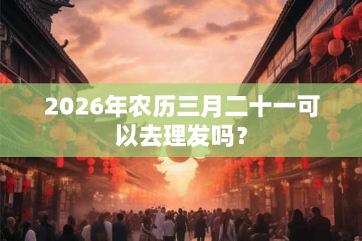 2026年农历三月二十一可以去理发吗？