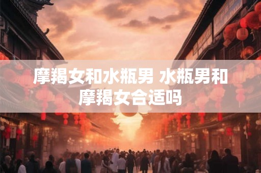摩羯女和水瓶男 水瓶男和摩羯女合适吗 摩羯女和水瓶男 水瓶男和摩羯女合适吗