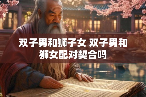 双子男和狮子女 双子男和狮女配对契合吗