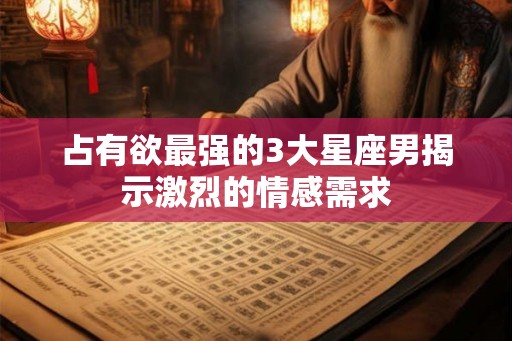 占有欲最强的3大星座男揭示激烈的情感需求