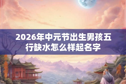 2026年中元节出生男孩五行缺水怎么样起名字 2026年中元节出生男孩五行缺水怎么样起名字