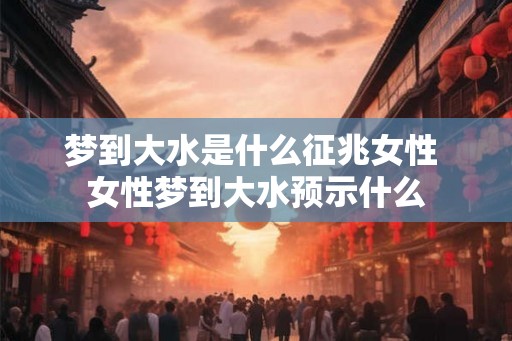 梦到大水是什么征兆女性 女性梦到大水预示什么