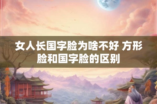女人长国字脸为啥不好 方形脸和国字脸的区别 女人长国字脸为啥不好 方形脸和国字脸的区别
