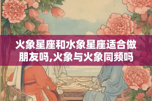 火象星座和水象星座适合做朋友吗,火象与火象同频吗