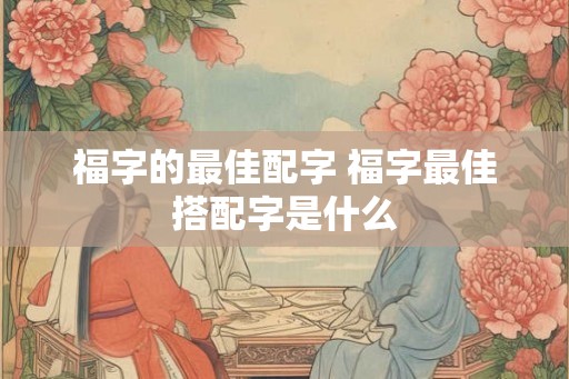 福字的最佳配字 福字最佳搭配字是什么 福字的最佳配字 福字最佳搭配字是什么