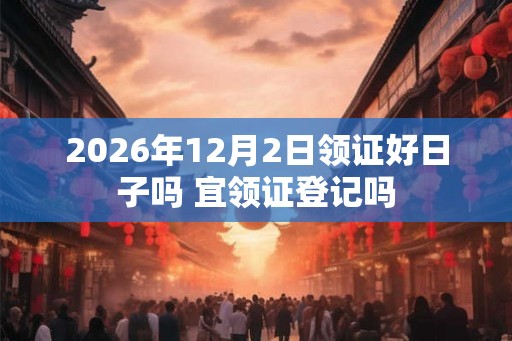 2026年12月2日领证好日子吗 宜领证登记吗 2026年12月2日领证好日子吗 宜领证登记吗