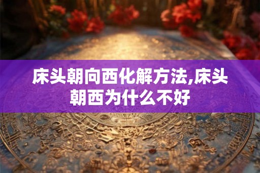 床头朝向西化解方法,床头朝西为什么不好