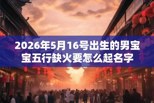 2026年5月16号出生的男宝宝五行缺火要怎么起名字