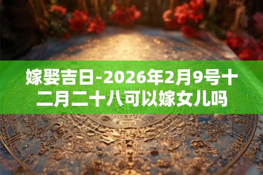 嫁娶吉日-2026年2月9号十二月二十八可以嫁女儿吗