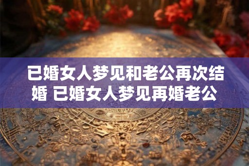 已婚女人梦见和老公再次结婚 已婚女人梦见再婚老公