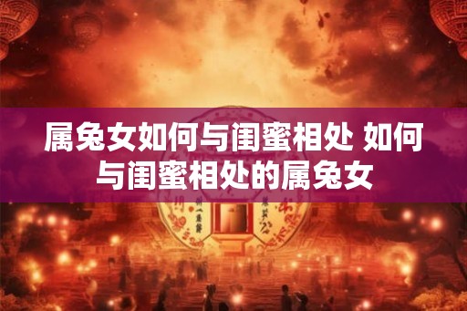 属兔女如何与闺蜜相处 如何与闺蜜相处的属兔女