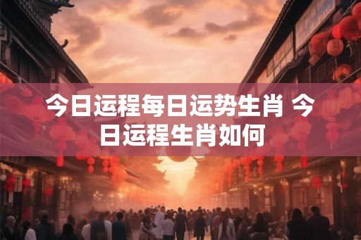 今日运程每日运势生肖 今日运程生肖如何 今日运程每日运势生肖 今日运程生肖如何