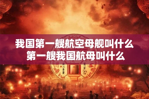 我国第一艘航空母舰叫什么 第一艘我国航母叫什么 我国第一艘航空母舰叫什么 第一艘我国航母叫什么