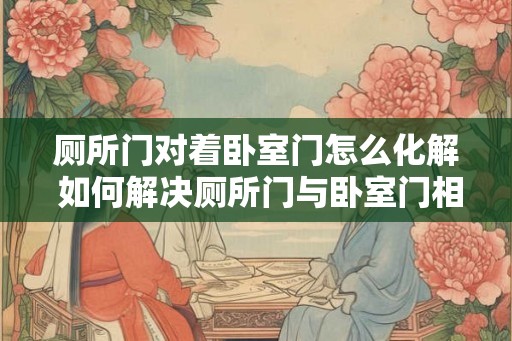 厕所门对着卧室门怎么化解 如何解决厕所门与卧室门相对情况
