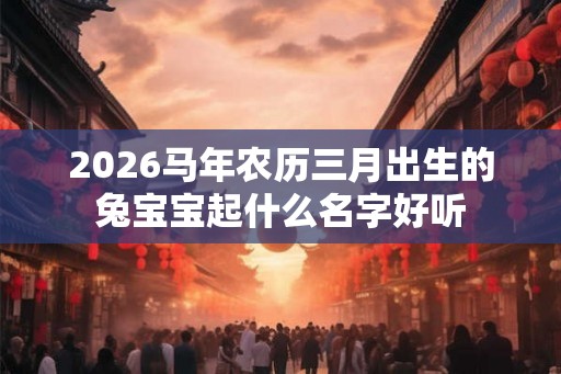 2026马年农历三月出生的兔宝宝起什么名字好听 2026马年农历三月出生的兔宝宝起什么名字好听