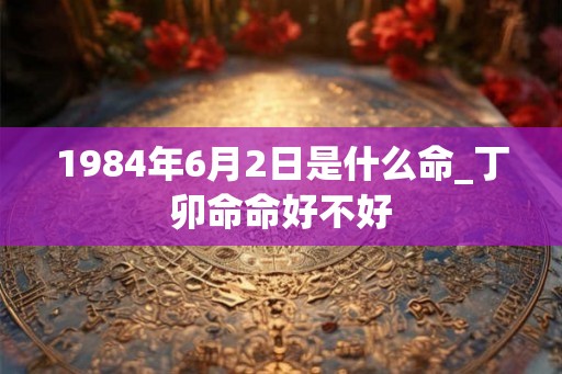 1984年6月2日是什么命_丁卯命命好不好