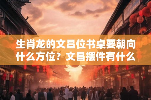 生肖龙的文昌位书桌要朝向什么方位？文昌摆件有什么作用？