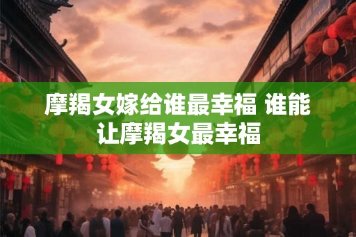 摩羯女嫁给谁最幸福 谁能让摩羯女最幸福