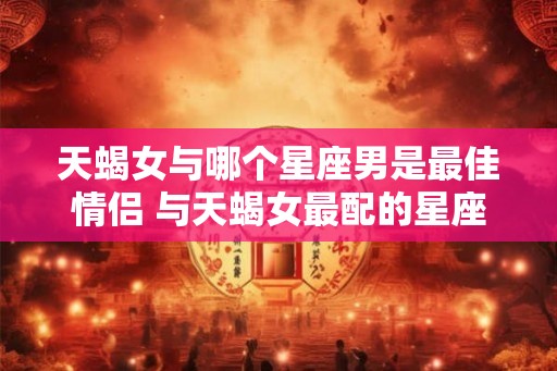 天蝎女与哪个星座男是最佳情侣 与天蝎女最配的星座男 天蝎女与哪个星座男是最佳情侣 与天蝎女最配的星座男