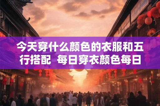 今天穿什么颜色的衣服和五行搭配  每日穿衣颜色每日五行搭配表