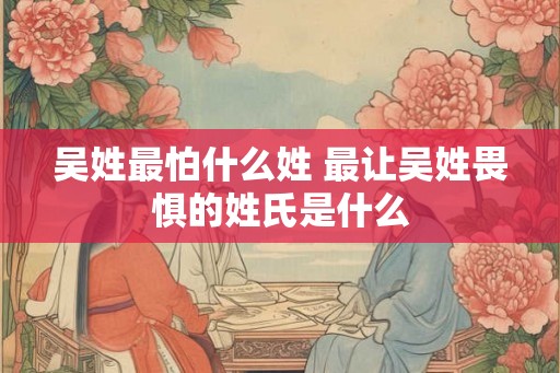 吴姓最怕什么姓 最让吴姓畏惧的姓氏是什么