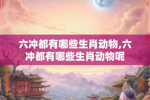 六冲都有哪些生肖动物,六冲都有哪些生肖动物呢 六冲都有哪些生肖动物,六冲都有哪些生肖动物呢