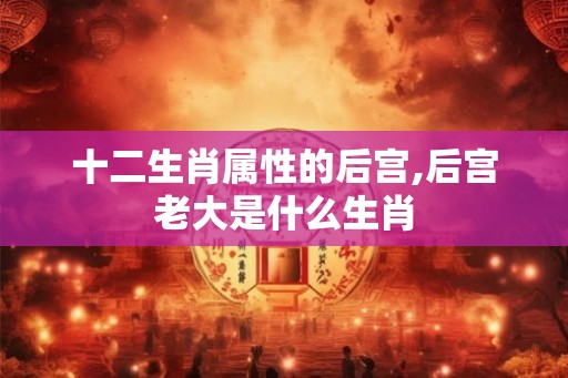 十二生肖属性的后宫,后宫老大是什么生肖 十二生肖属性的后宫,后宫老大是什么生肖