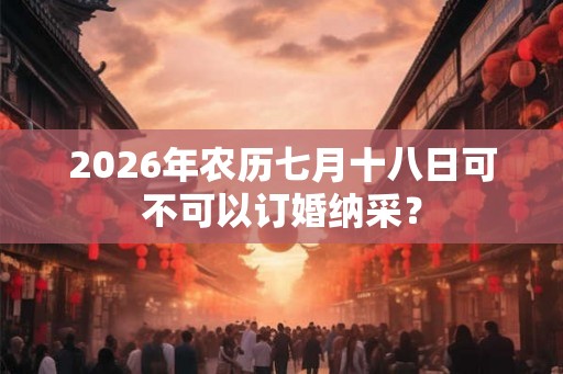2026年农历七月十八日可不可以订婚纳采? 2026年农历七月十八日可不可以订婚纳采?