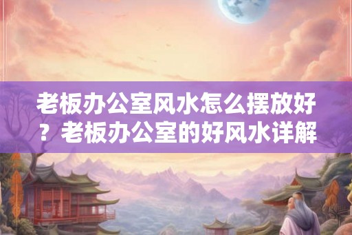 老板办公室风水怎么摆放好？老板办公室的好风水详解