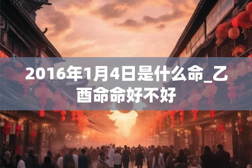 2016年1月4日是什么命_乙酉命命好不好