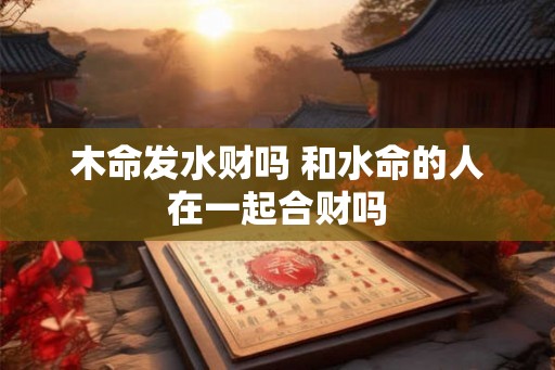 木命发水财吗 和水命的人在一起合财吗