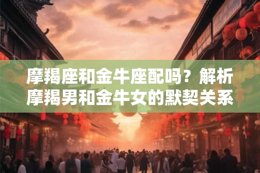 摩羯座和金牛座配吗？解析摩羯男和金牛女的默契关系