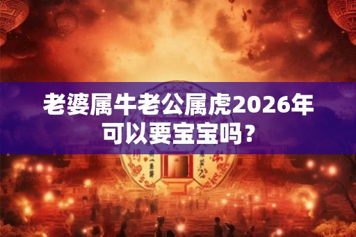 老婆属牛老公属虎2026年可以要宝宝吗? 老婆属牛老公属虎2026年可以要宝宝吗?
