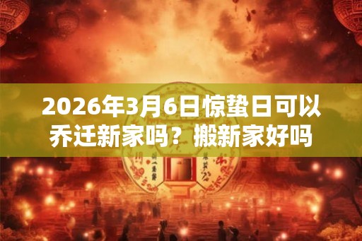 2026年3月6日惊蛰日可以乔迁新家吗？搬新家好吗