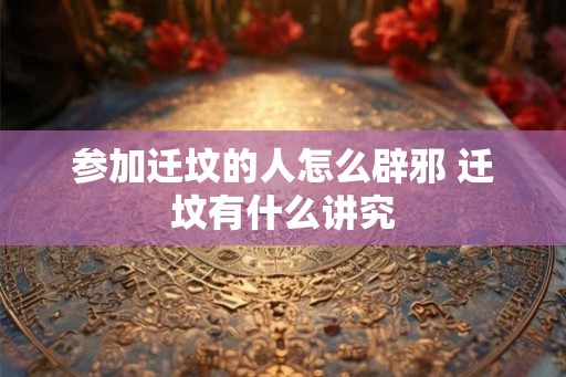 参加迁坟的人怎么辟邪 迁坟有什么讲究