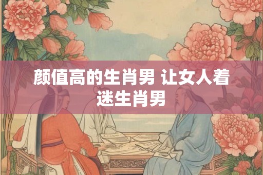 颜值高的生肖男 让女人着迷生肖男
