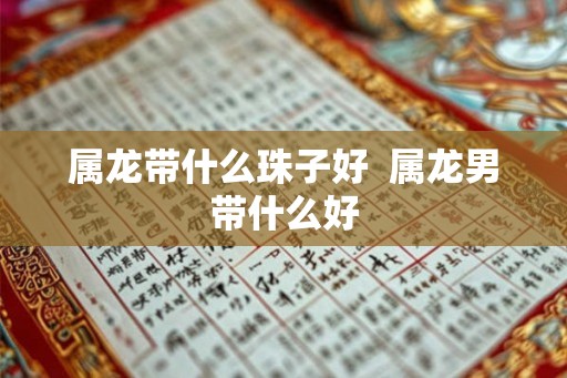 属龙带什么珠子好 属龙男带什么好 属龙带什么珠子好 属龙男带什么好