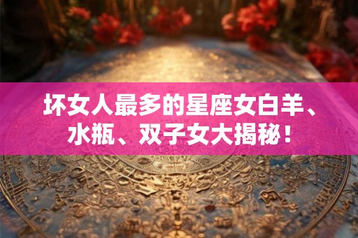 坏女人最多的星座女白羊、水瓶、双子女大揭秘! 坏女人最多的星座女白羊、水瓶、双子女大揭秘!