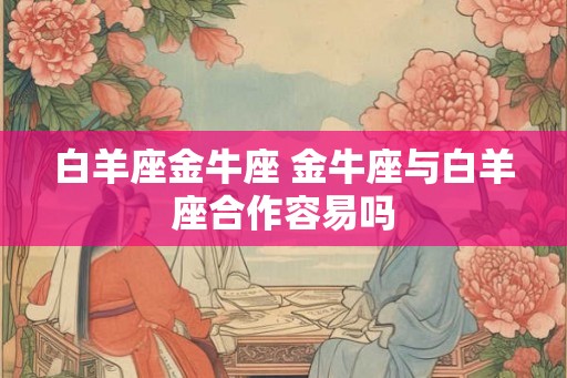 白羊座金牛座 金牛座与白羊座合作容易吗 白羊座金牛座 金牛座与白羊座合作容易吗