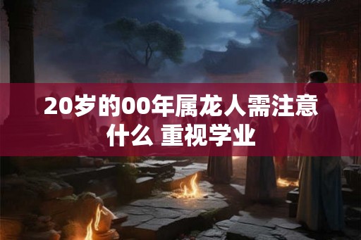 20岁的00年属龙人需注意什么 重视学业 20岁的00年属龙人需注意什么 重视学业