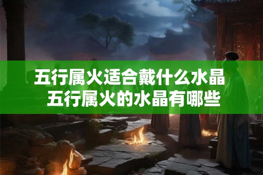 五行属火适合戴什么水晶 五行属火的水晶有哪些 五行属火适合戴什么水晶 五行属火的水晶有哪些