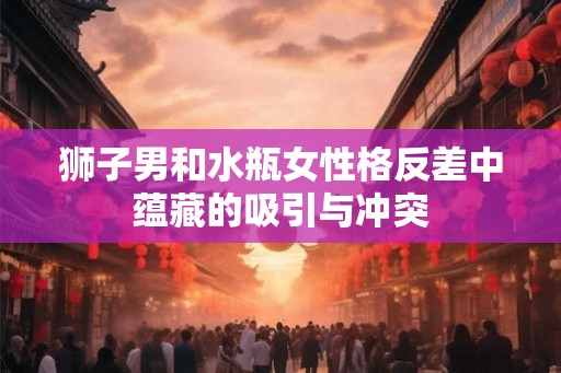狮子男和水瓶女性格反差中蕴藏的吸引与冲突
